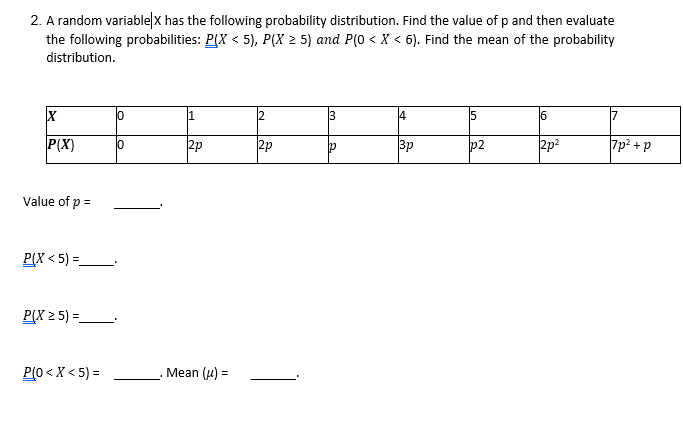 2. A random variable|x has the following probability distribution. Find the value of p and then evaluate
the following probabilities: P(X < 5), P(X > 5) and P(0 < X < 6). Find the mean of the probability
distribution.
1
3
4
6
17
P(X)
2p
2p
3p
p2
2p2
7p? + p
Value of p =
P(X < 5) =.
P(X 2 5) =
P(0 < X < 5) =
Mean (u) =
