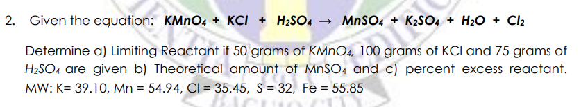 2. Given the equation: KMNO4 + KCI + H2SO4
- MnSO4 + K2SO4 + H2O + Cl2
Determine a) Limiting Reactant if 50 grams of KMNO4, 100 grams of KCI and 75 grams of
H2SO4 are given b) Theoretical amount of M.SO4 and c) percent excess reactant.
MW: K= 39.10, Mn = 54.94, CI = 35.45, S = 32, Fe = 55.85
