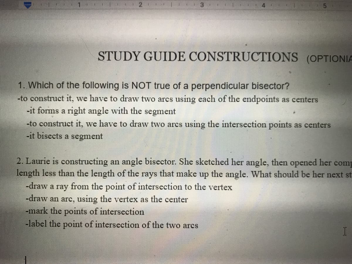 STUDY GUIDE CONSTRUCTIONS (OPTIONIA
1. Which of the following is NOT true of a perpendicular bisector?
-to construct it, we have to draw two arcs using each of the endpoints as centers
-it forms a right angle with the segment
-to construct it, we have to draw two arcs using the intersection points as centers
-it bisects a segment
2. Laurie is constructing an angle bisector. She sketched her angle, then opened her comp
length less than the length of the rays that make up the angle. What should be her next st
-draw a ray from the point of intersection to the vertex
|-draw an arc, using the vertex as the center
-mark the points of intersection
-label the point of intersection of the two arcs
