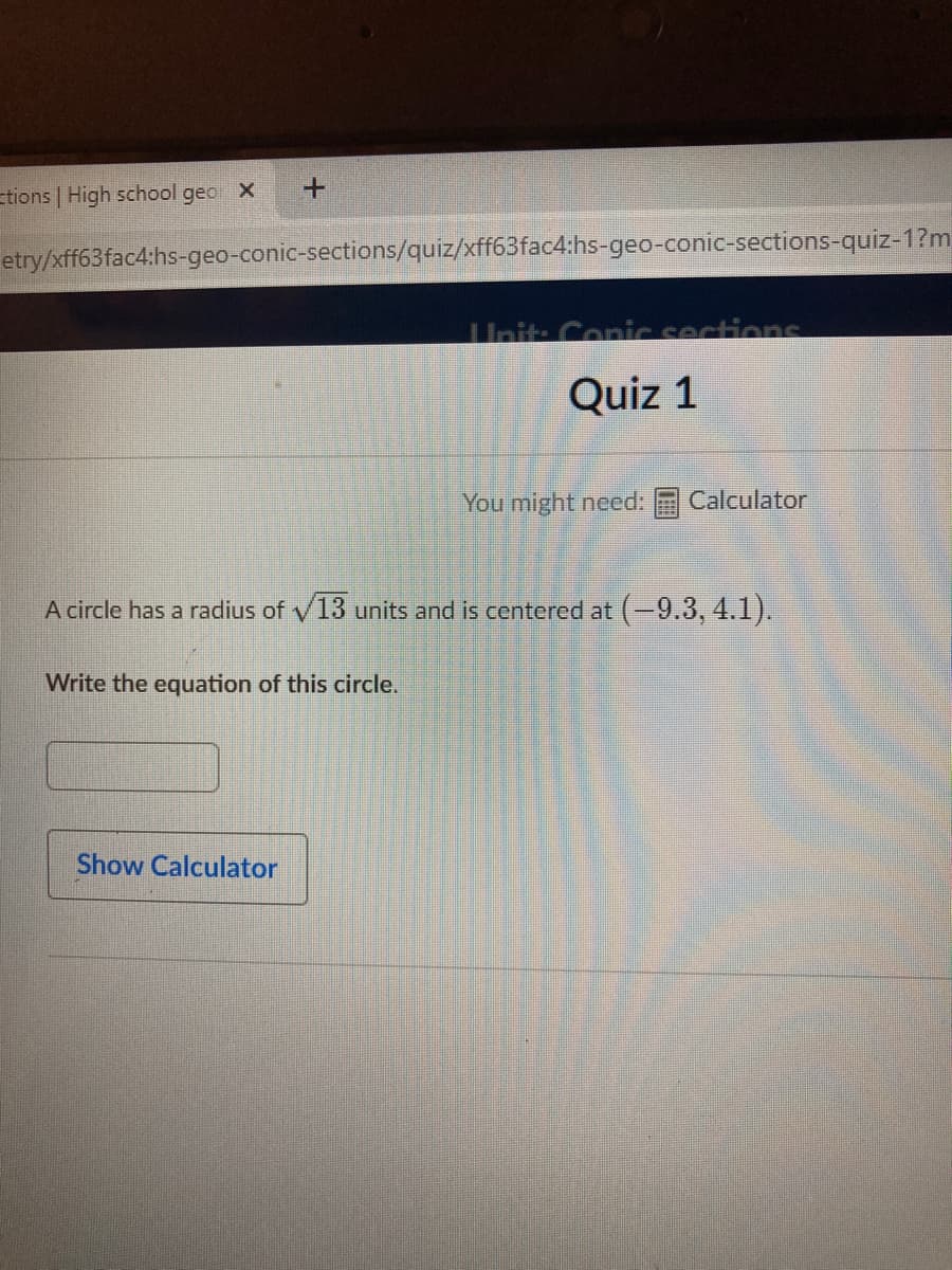 Etions | High school geo X
etry/xff63fac4:hs-geo-conic-sections/quiz/xff63fac4:hs-geo-conic-sections-quiz-1?m
Uhit: Conic sections
Quiz 1
You might need:
Calculator
A circle has a radius of v13 units and is centered at (-9.3, 4.1).
Write the equation of this circle.
Show Calculator
