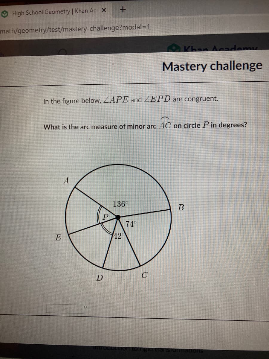 High School Geometry Khan Ac X
math/geometry/test/mastery-challenge?modal=1
Khan Acacdemu
Mastery challenge
In the figure below, LAPE and ZEPD are congruent.
What is the arc measure of minor arc AC on circle P in degrees?
A
136°
P
74°
E
420
