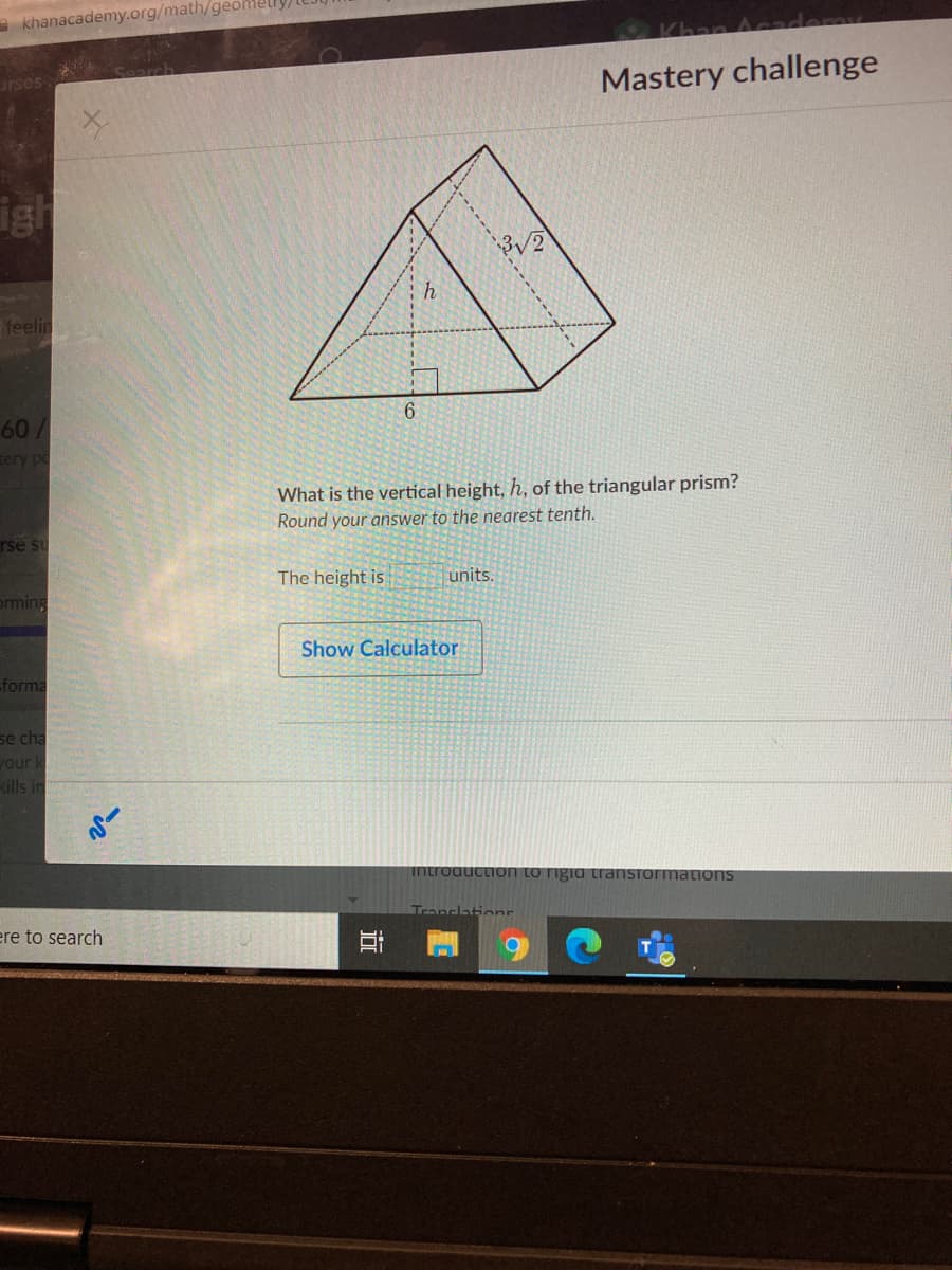 khanacademy.org/math/geom
Chan Aca
rses
Mastery challenge
igh
feelin
60/
ery po
What is the vertical height, h, of the triangular prism?
Round your answer to the nearest tenth.
rse su
The height is
units.
orming
Show Calculator
forma
se cha
your k
kills in
introductiO
rmations
ere to search
(2)
----
