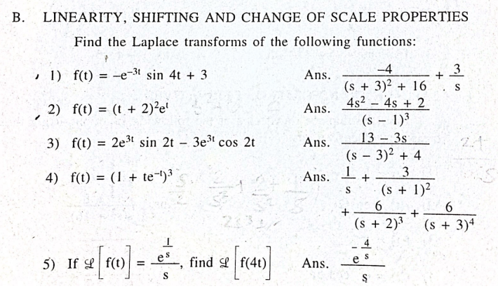 LINEARITY, SHIFTING AND CHANGE OF SCALE PROPERTIES
Find the Laplace transforms of the following functions:
, 1) f(t) = -e-3t sin 4t + 3
-4
3
Ans.
(s + 3)2 + 16
4s2 4s + 2
(s 1)3
13
2) f(t) = (t + 2)²e'
Ans.
3s
(s - 3)2 + 4
1.
(s + 1)²
3) f(t) = 2e3t sin 2t - 3e cos 2t
Ans.
2.1
%3D
4) f(t) = (1 + te-)3
Ans.
23
(s + 2)3
(s + 3)ª
5) If Lf(t)
es
find f(4t)
Ans.
B.
