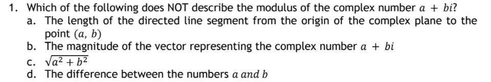 1. Which of the following does NOT describe the modulus of the complex number a + bi?
a. The length of the directed line segment from the origin of the complex plane to the
point (a, b)
b. The magnitude of the vector representing the complex number a + bi
c. Va? + b2
d. The difference between the numbers a and b
