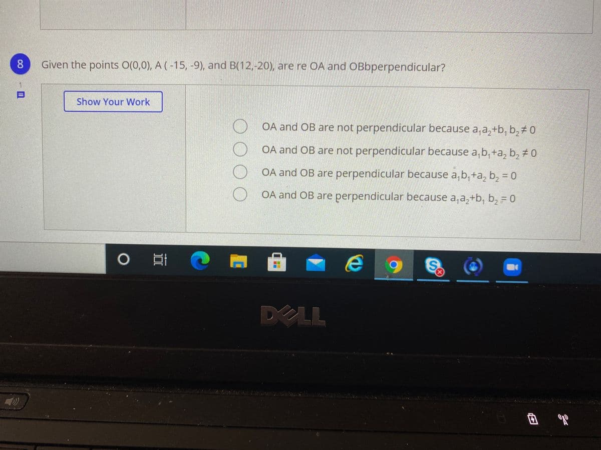 8.
Given the points O(0,0), A (-15, -9), and B(12,-20), are re OA and OBbperpendicular?
Show Your Work
OA and OB are not perpendicular because a,a,+b, b,± 0
OA and OB are not perpendicular because a, b, +a, b, # 0
OA and OB are perpendicular because a,b, +a, b, = 0
OA and OB are perpendicular because a, a,+b, b, = 0
DELL
