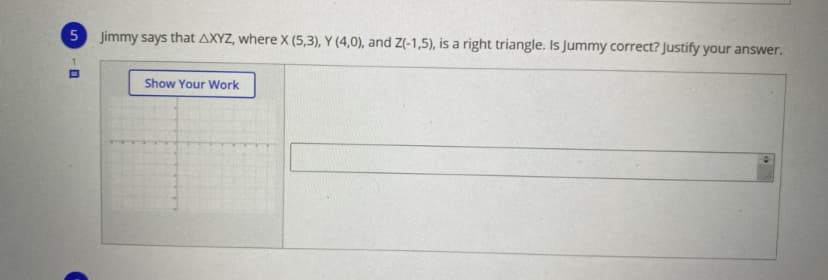 Jimmy says that AXYZ, where X (5,3), Y (4,0), and Z(-1,5), is a right triangle. Is Jummy correct? Justify your answer.
1.
Show Your Work
