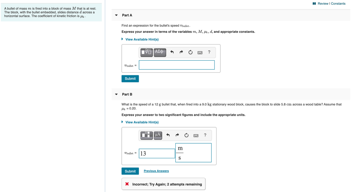 I Review I Constants
A bullet of mass m is fired into a block of mass M that is at rest.
The block, with the bullet embedded, slides distance d across a
horizontal surface. The coefficient of kinetic friction is uk .
Part A
Find an expression for the bullet's speed Vbullet -
Express your answer in terms of the variables m, M, puk, d, and appropriate constants.
• View Available Hint(s)
?
Ubullet =
Submit
Part B
What is the speed of a 12 g bullet that, when fired into a 9.0 kg stationary wood block, causes the block to slide 5.8 cm across a wood table? Assume that
Hk = 0.20.
Express your answer to two significant figures and include the appropriate units.
• View Available Hint(s)
Ubullet =
13
S
Submit
Previous Answers
X Incorrect; Try Again; 2 attempts remaining
