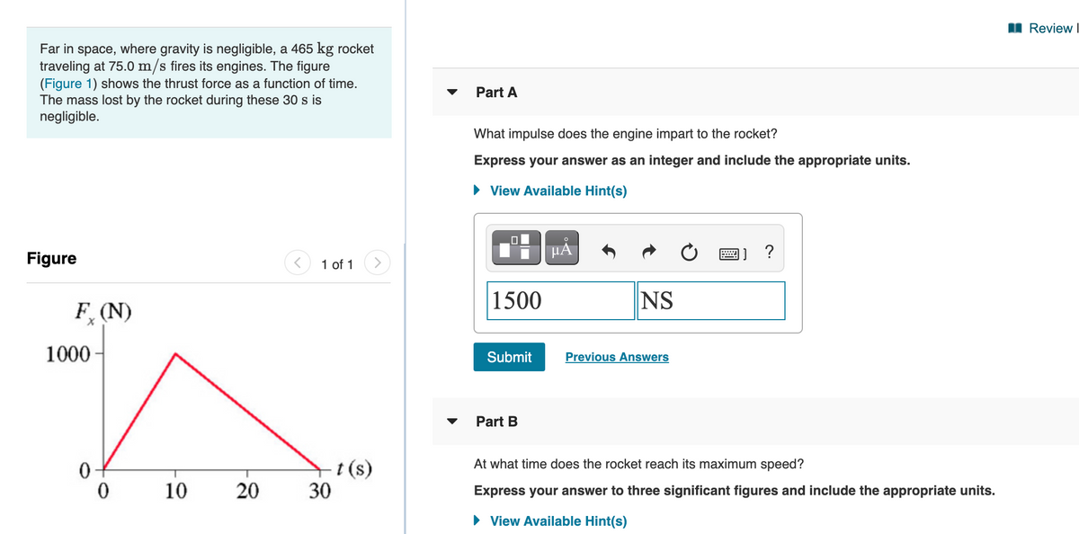 I Review
Far in space, where gravity is negligible, a 465 kg rocket
traveling at 75.0 m/s fires its engines. The figure
(Figure 1) shows the thrust force as a function of time.
The mass lost by the rocket during these 30 s is
negligible.
Part A
What impulse does the engine impart to the rocket?
Express your answer as an integer and include the appropriate units.
• View Available Hint(s)
HÀ
Figure
1 of 1
1500
NS
F (N)
1000
Submit
Previous Answers
Part B
+t(s)
30
At what time does the rocket reach its maximum speed?
10
20
Express your answer to three significant figures and include the appropriate units.
View Available Hint(s)
