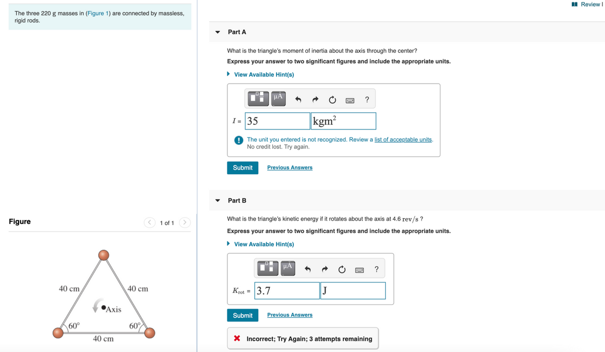 II Review I
The three 220 g masses in (Figure 1) are connected by massless,
rigid rods.
Part A
What is the triangle's moment of inertia about the axis through the center?
Express your answer to two significant figures and include the appropriate units.
• View Available Hint(s)
HÀ
?
I = 35
kgm?
The unit you entered is not recognized. Review a list of acceptable units.
No credit lost. Try again.
Submit
Previous Answers
Part B
Figure
<) 1 of 1
What is the triangle's kinetic energy if it rotates about the axis at 4.6 rev/s ?
Express your answer to two significant figures and include the appropriate units.
• View Available Hint(s)
μΑ
?
40 cm
40 cm
Krot = 3.7
J
РАхis
Submit
Previous Answers
60°
60°
40 cm
X Incorrect; Try Again; 3 attempts remaining
