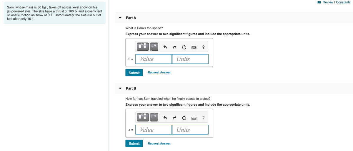 I Review I Constants
Sam, whose mass is 80 kg , takes off across level snow on his
jet-powered skis. The skis have a thrust of 160 N and a coefficient
of kinetic friction on snow of 0.1. Unfortunately, the skis run out of
fuel after only 15 s.
Part A
What is Sam's top speed?
Express your answer to two significant figures and include the appropriate units.
μΑ
V =
Value
Units
Submit
Request Answer
Part B
How far has Sam traveled when he finally coasts to a stop?
Express your answer to two significant figures and include the appropriate units.
HA
?
Value
Units
s =
Submit
Request Answer

