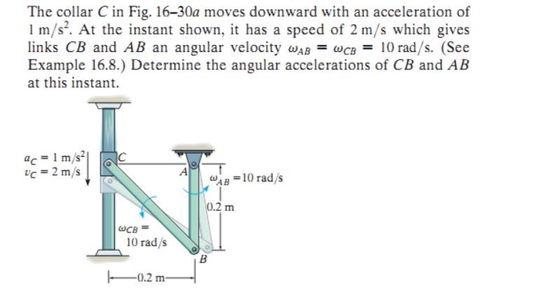 The collar C in Fig. 16-30a moves downward with an acceleration of
1 m/s². At the instant shown, it has a speed of 2 m/s which gives
links CB and AB an angular velocity wAB WCB = 10 rad/s. (See
Example 16.8.) Determine the angular accelerations of CB and AB
at this instant.
ac=1 m/s²|
vc = 2 m/s
WCB
10 rad/s
-0.2 m-
AB=10 rad/s
I
0.2 m
B