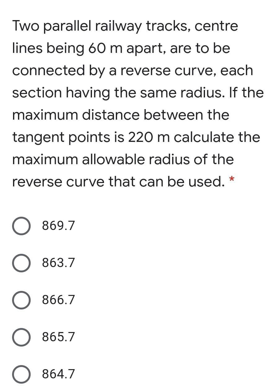 Two parallel railway tracks, centre
lines being 60 m apart, are to be
connected by a reverse curve, each
section having the same radius. If the
maximum distance between the
tangent points is 220 m calculate the
maximum allowable radius of the
reverse curve that can be used.
869.7
863.7
866.7
865.7
O 864.7
