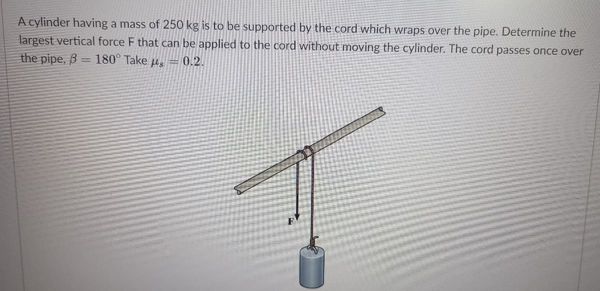 A cylinder having a mass of 250 kg is to be supported by the cord which wraps over the pipe. Determine the
largest vertical force F that can be applied to the cord without moving the cylinder. The cord passes once over
the pipe, B
= 180° Take us
0.2.
