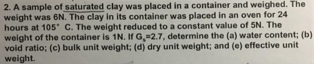 2. A sample of saturated clay was placed in a container and weighed. The
weight was 6N. The clay in its container was placed in an oven for 24
hours at 105° C. The weight reduced to a constant value of 5N. The
weight of the container is 1N. If G, 2.7, determine the (a) water content; (b)
void ratio; (c) bulk unit weight; (d) dry unit weight; and (e) effective unit
weight.
