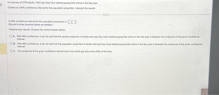 ←
In a survey of 2750 adults, 1442 say they have started paying bills online in the last year
Construct a 99% confidence interval for the population proportion. Interpret the results.
A 99% confidence interval for the population proportion is
(Round to three decimal places as needed.)
Interpret your results. Choose the correct answer below
OA With 99% confidence, it can be said that the sample proportion of adults who say they have started paying bills online in the last year is between the endpoints of the given confidence
interval
OB. With 99% confidence, it can be said that the population proportion of adults who say they have started paying bills online in the last year is between the endpoints of the given confidence
interval
OC. The endpoints of the given confidence interval show that adults pay bills online 99% of the time.