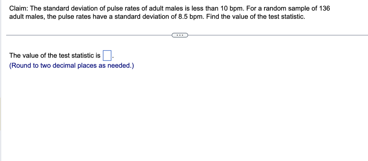 Claim: The standard deviation of pulse rates of adult males is less than 10 bpm. For a random sample of 136
adult males, the pulse rates have a standard deviation of 8.5 bpm. Find the value of the test statistic.
The value of the test statistic is
(Round to two decimal places as needed.)