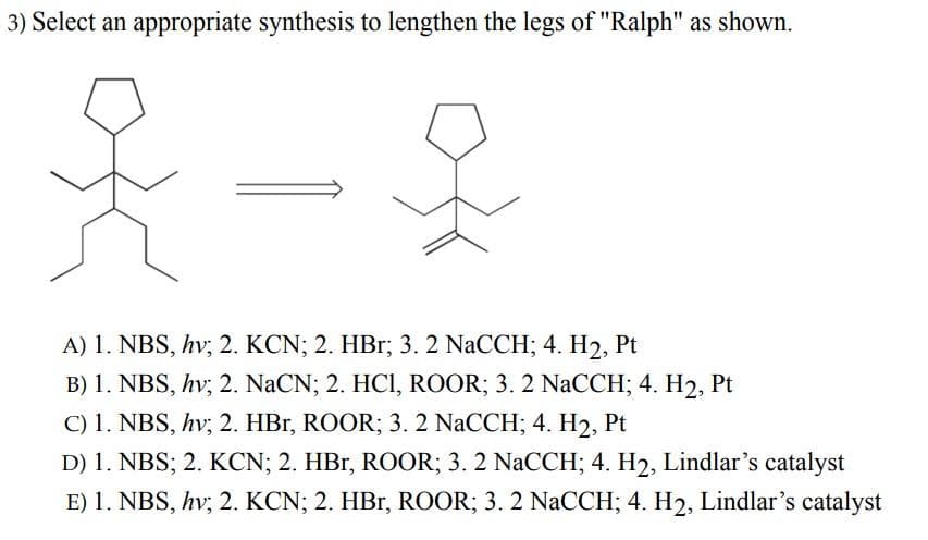 3) Select an appropriate synthesis to lengthen the legs of "Ralph" as shown.
A) 1. NBS, hv; 2. KCN; 2. HBr; 3. 2 NaCCH; 4. H2, Pt
B) 1. NBS, hv; 2. NaCN; 2. HC1, ROOR; 3. 2 NaCCH; 4. H₂, Pt
C) 1. NBS, hv; 2. HBr, ROOR; 3. 2 NaCCH; 4. H₂, Pt
D) 1. NBS; 2. KCN; 2. HBr, ROOR; 3. 2 NaCCH; 4. H2, Lindlar's catalyst
E) 1. NBS, hv; 2. KCN; 2. HBr, ROOR; 3. 2 NaCCH; 4. H2, Lindlar's catalyst