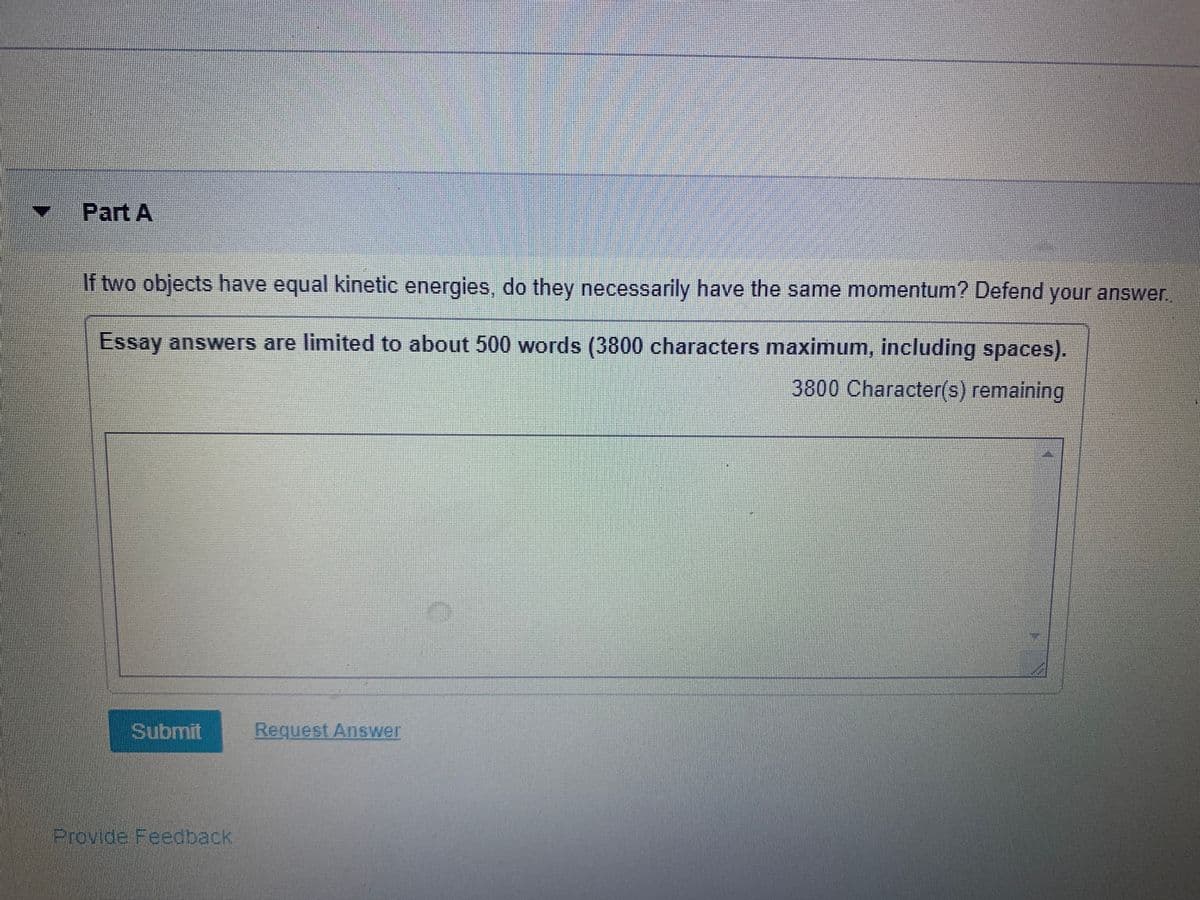 Part A
If two objects have equal kinetic energies, do they necessarily have the same momentum? Defend your answer.
Essay answers are limited to about 500 words (3800 characters maximum, including spaces).
3800 Character(s) remaining
Submit
Request Answer
Provide Feedback
