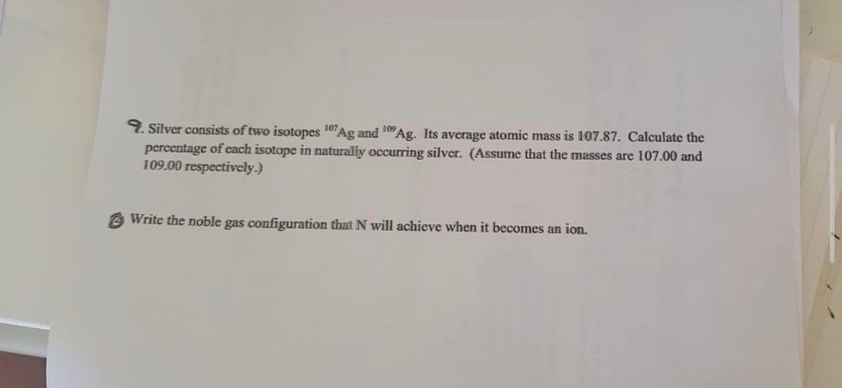 2. Silver consists of two isotopes 107Ag and 10Ag. Its average atomic mass is 107.87. Calculate the
percentage of each isotope in naturally occurring silver. (Assume that the masses are 107.00 and
109.00 respectively.)
Write the noble gas configuration that N will achieve when it becomes an ion.
