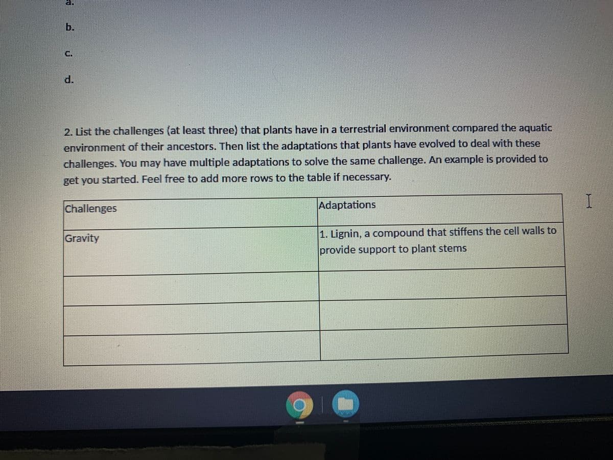 b.
C.
d.
2. List the challenges (at least three) that plants have in a terrestrial environment compared the aquatic
environment of their ancestors. Then list the adaptations that plants have evolved to deal with these
challenges. You may have multiple adaptations to solve the same challenge. An example is provided to
get you started. Feel free to add more rows to the table if necessary.
Challenges
Adaptations
1. Lignin, a compound that stiffens the cell walls to
provide support to plant stems
Gravity
