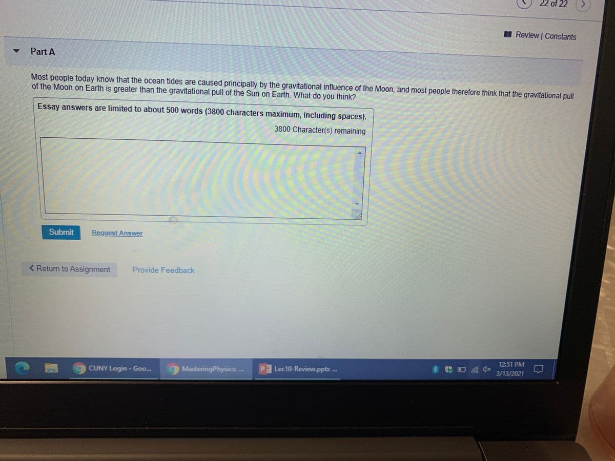 22 of 22
Review Constants
Part A
Most people today know that the ocean tides are caused principally by the gravitational influence of the Moon, and most people therefore think that the gravitational pull
of the Moon on Earth is greater than the gravitational pull of the Sun on Earth. What do you think?
Essay answers are limited to about 500 words (3800 characters maximum, including spaces).
3800 Character(s) remaining
Submit
Request Answer
< Return to Assignment
Provide Feedback
12:51 PM
CUNY Login- Goo..
MasteringPhysics:
PLec10-Review.pptx ...
3/13/2021
