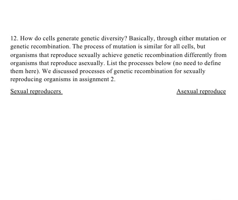 12. How do cells generate genetic diversity? Basically, through either mutation or
genetic recombination. The process of mutation is similar for all cells, but
organisms that reproduce sexually achieve genetic recombination differently from
organisms that reproduce asexually. List the processes below (no need to define
them here). We discussed processes of genetic recombination for sexually
reproducing organisms in assignment 2.
Sexual reproducers
Asexual reproduce
