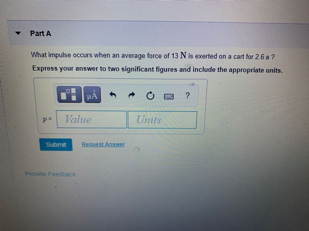 Part A
What impulse occurs when an average force of 13 N is exerted on a cart for 2.6 s ?
Express your answer to two significant figures and include the appropriate units.
Value
Units
Submit
Request Answer
Provide Feedback
