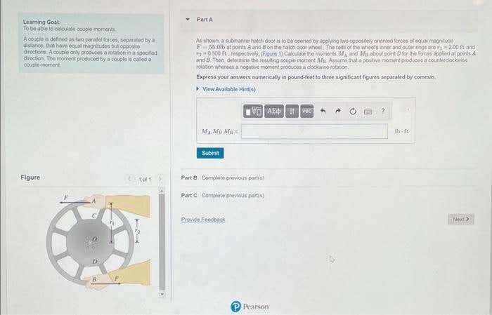 Part A
Learning Goat
To be able to caloulate couple moments
A couple is defined as two parallel forces, separated by a
distanco, that have equal magnitudes but opposite
directions. A couple orly produces a rotation in a spocifed
drection. The moment produced by a couple is called a
couple moment
As shown, a submanne hatch door is to be opened by applyiog two oppositely onented forces of equal magnitude
F-55.0lb at pointh A and Bon the halch door whoel. The radi of the wheol's inner and outer rings are ri200 ft and
n0 500 t. respectively. (Figure 1) Calculate the moments M and Afn about point Dfor the foroas applied at points A
and B. Then, delermine the resulting couple moment M. Assume nat a postive moment produces a counterdiockwise
rotaton whereas a neogative moment produces a docknise rotation.
Express your answers numerically in pound-feet to three significant figures separated by commas.
> View Available Hint(s)
It vec
Ib ft
Submit
Figure
1of 1
Part 8 Complete previous part(a)
Part c Complete previous partis)
Provide Feedback
Next>
P Pearson
