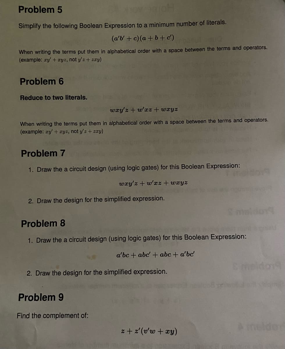 Problem 5
Simplify the following Boolean Expression to a minimum number of literals.
(a'b' + c) (a+ b+ c')
When writing the terms put them in alphabetical order with a space between the terms and operators.
(example: ay'+ ayz, not y'z+ zy)
Problem 6
Reduce to two literals.
wxy'z + w'xz + wxyz
When writing the terms put them in alphabetical order with a space between the terms and operators.
(example: ry' + xyz, not y'z + zxy)
Problem 7
1. Draw the a circuit design (using logic gates) for this Boolean Expression:
wxy'z + w'xz+ wxyz
2. Draw the design for the simplified expression.
meldoy
Problem 8
1. Draw the a circuit design (using logic gates) for this Boolean Expression:
a'bc +
+ abc + a'bc
Cmeldon
2. Draw the design for the simplified expression.
Problem 9
Find the complement of:
A imelder
z + z'(v'w + xy)
