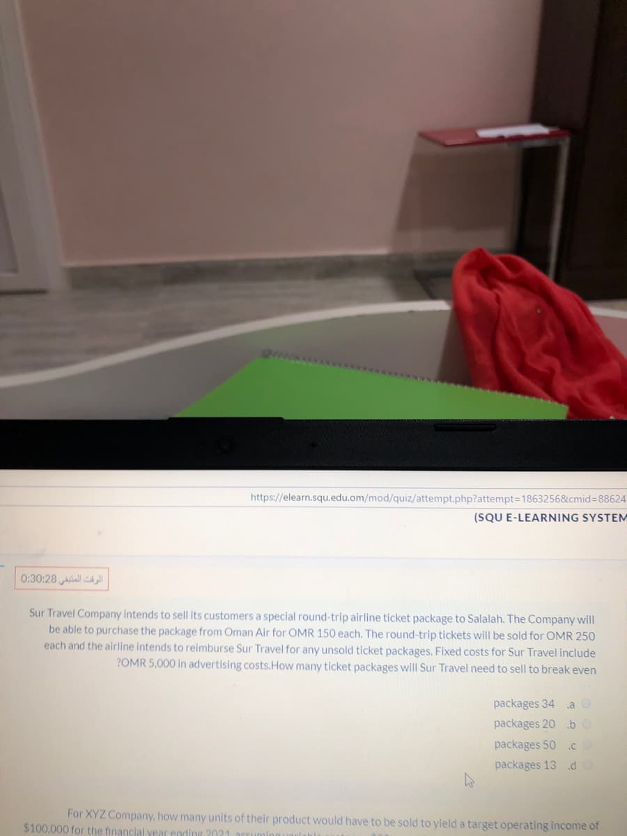 https://elearn.squ.edu.om/mod/quiz/attempt.php?attempt=1863256&cmid%3D88624
(SQU E-LEARNING SYSTEM
0:30:28 ll
Sur Travel Company intends to sell its customers a special round-trip airline ticket package to Salalah. The Company will
be able to purchase the package from Oman Air for OMR 150 each. The round-trip tickets will be sold for OMR 250
each and the airline intends to reimburse Sur Travel for any unsold ticket packages. Fixed costs for Sur Travel include
?OMR 5,000 in advertising costs.How many ticket packages will Sur Travel need to sell to break even
packages 34 a O
packages 20 .b O
packages 50 .c
packages 13 d
For XYZ Company, how many units of their product would have to be sold to yield a target operating income of
$100,000 for the financial year ending 2021
