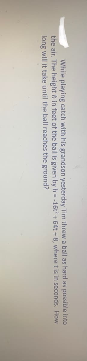 While playing catch with his grandson yesterday Tim threw a ball as hard as possible into
the air. The height h in feet of the ball is given by h = -16t + 64t + 8, where t is in seconds. How
long will it take until the ball reaches the ground?
