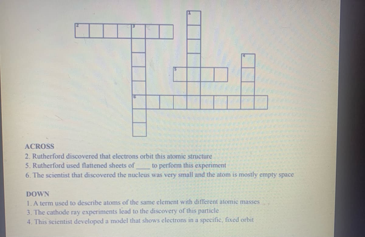 ACROSS
2. Rutherford discovered that electrons orbit this atomic structure
5. Rutherford used flattened sheets of
6. The scientist that discovered the nucleus was very small and the atom is mostly empty space
to perform this experiment
DOWN
1. A term used to describe atoms of the same element with different atomic masses
3. The cathode ray experiments lead to the discovery of this particle
4. This scientist developed a model that shows electrons in a specific, fixed orbit
