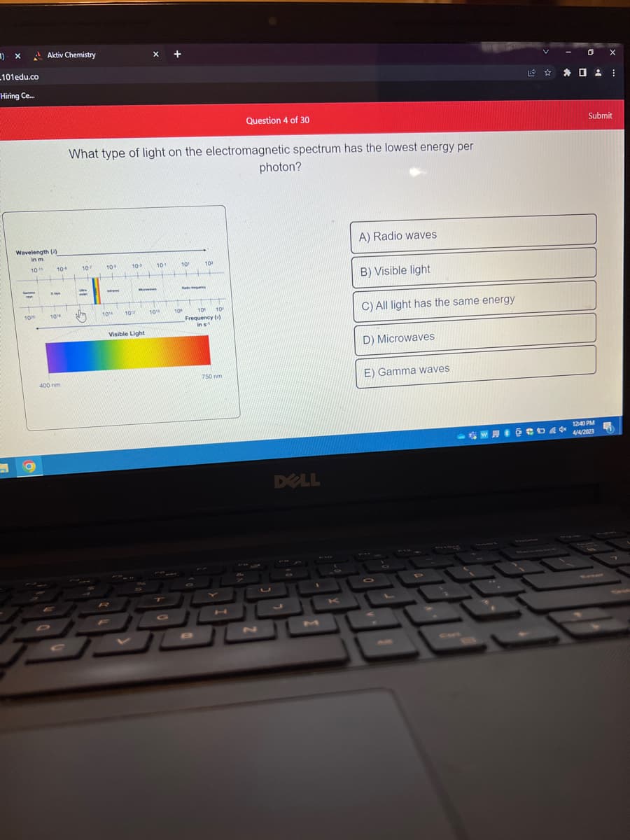 1)
X
_101edu.co
Hiring Ce...
Wavelength ()
in m
10"
Ga
10%
Aktiv Chemistry
O
10+ 107
XIA
www.
10¹
400 nm
What type of light on the electromagnetic spectrum has the lowest energy per
www
H
P
10
www.
109
www
10% 1012
M
Visible Light
10-1
10¹
WALIMU wwwwwww
10%
10⁰
10
Rady
A
10⁰ 10
Frequency ()
in s-1
750 nm
Question 4 of 30
H
photon?
DELL
A) Radio waves
B) Visible light
C) All light has the same energy
D) Microwaves
E) Gamma waves
Ox
✰ ✰ 02:
WHO CUK
Submit
12:40 PM
4/4/2023
1