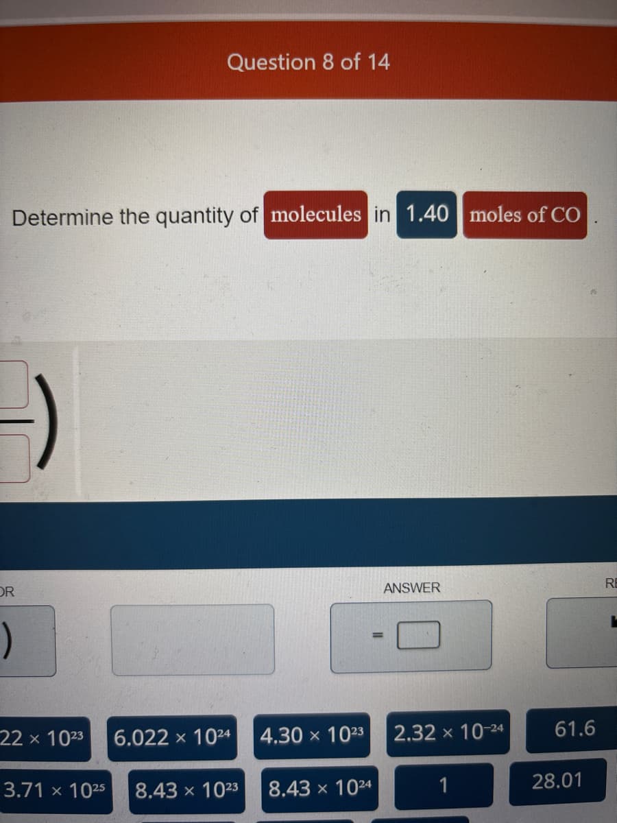 Determine the quantity of molecules in 1.40 moles of CO
OR
)
22 x 1023
Question 8 of 14
3.71 x 1025
6.022 x 1024
8.43 x 1023
4.30 x 10²3
8.43 x 1024
ANSWER
2.32 × 10-24
1
61.6
28.01
RE