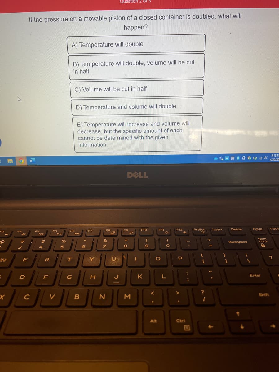 P
W
6
X
h
O
F3
#
3
E
D
If the pressure on a movable piston of a closed container is doubled, what will
happen?
A) Temperature will double
.
C
F4
$
4
R
F
F5
V
%
5
F6
"
T
B) Temperature will double, volume will be cut
in half
G
C) Volume will be cut in half
D) Temperature and volume will double
E) Temperature will increase and volume will
decrease, but the specific amount of each
cannot be determined with the given
information.
P
B
^
6
F7
A
Y
H
F8
&
Question 2 OT 5
7
N
W
с
DELL
F9
*
8
e
3
1
F10
K
(
9
F11
O
Alt
:]
0-
)
L
F12
P
Ctrl
PrtScr
"
?
I
+
=
Insert
Delete
1
5:13 P
644 4/30/20
Backspace
PgUp
Num
Lock
a
Enter
PgDr
7
Shift