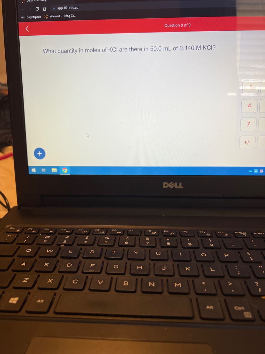 Esc
Aktiv
app.101edu.co
I. Brightspace Walmart - Hiring Ce...
<
7
A
F1
1
a
CD
Z
What quantity in moles of KCI are there in 50.0 mL of 0.140 M KCI?
+
E
2
W
S
Alt
X
O
F3
-
#
3
E
D
с
FA
$
4
F
R
F5
F
%
5
FO
44
T
G
6
B
F7
Y
H
F8
&
7
U
Question 8 of 9
N
DELL
F9
J
*
8
P
F10
a
M
F11
JI
K
*
O
V
)
O
L
Alt
F12
P
;
336
40
DE
Priser
T
Ctri
7
+/-
30
A
w
Insert
?
1