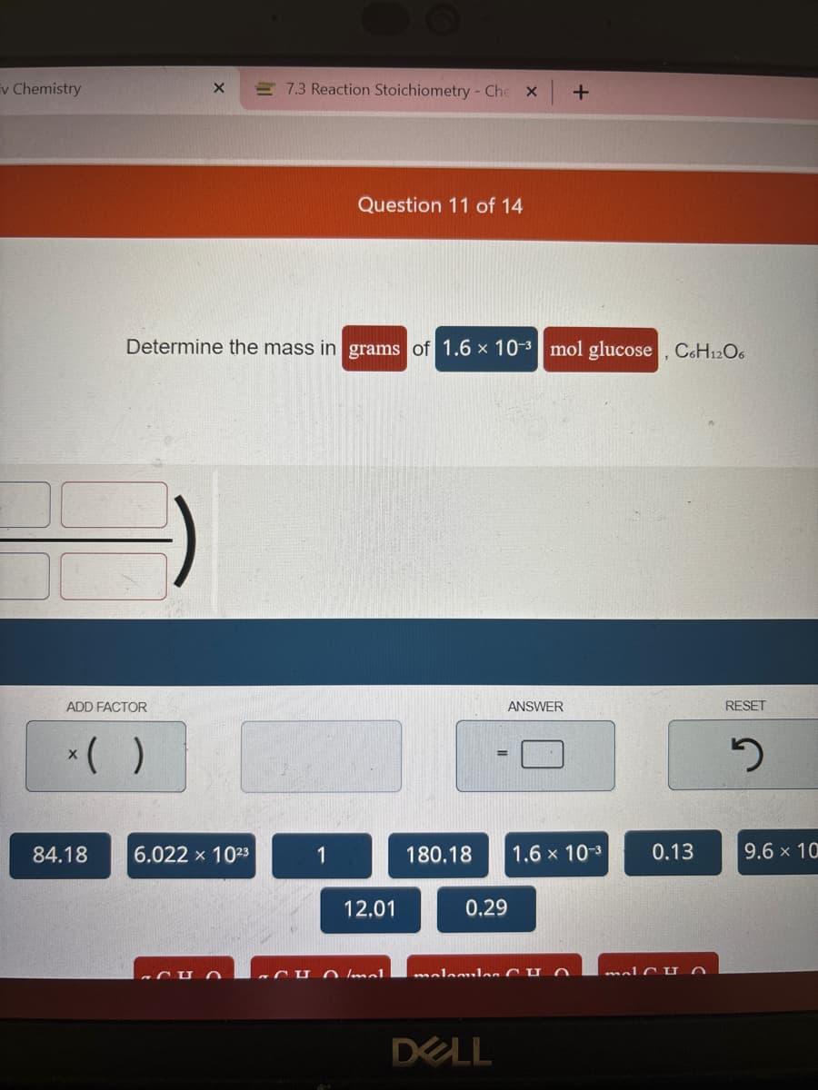 v Chemistry
ADD FACTOR
84.18
X
6.022 × 10²3
CU
7.3 Reaction Stoichiometry - Che X
Determine the mass in grams of 1.6 x 10-3 mol glucose, C6H12O6
Question 11 of 14
1
12.01
arun lad
ANSWER
180.18 1.6 × 10-3
0.29
+
malamila CHO
DELL
0.13
malCHO
RESET
2
9.6 x 10