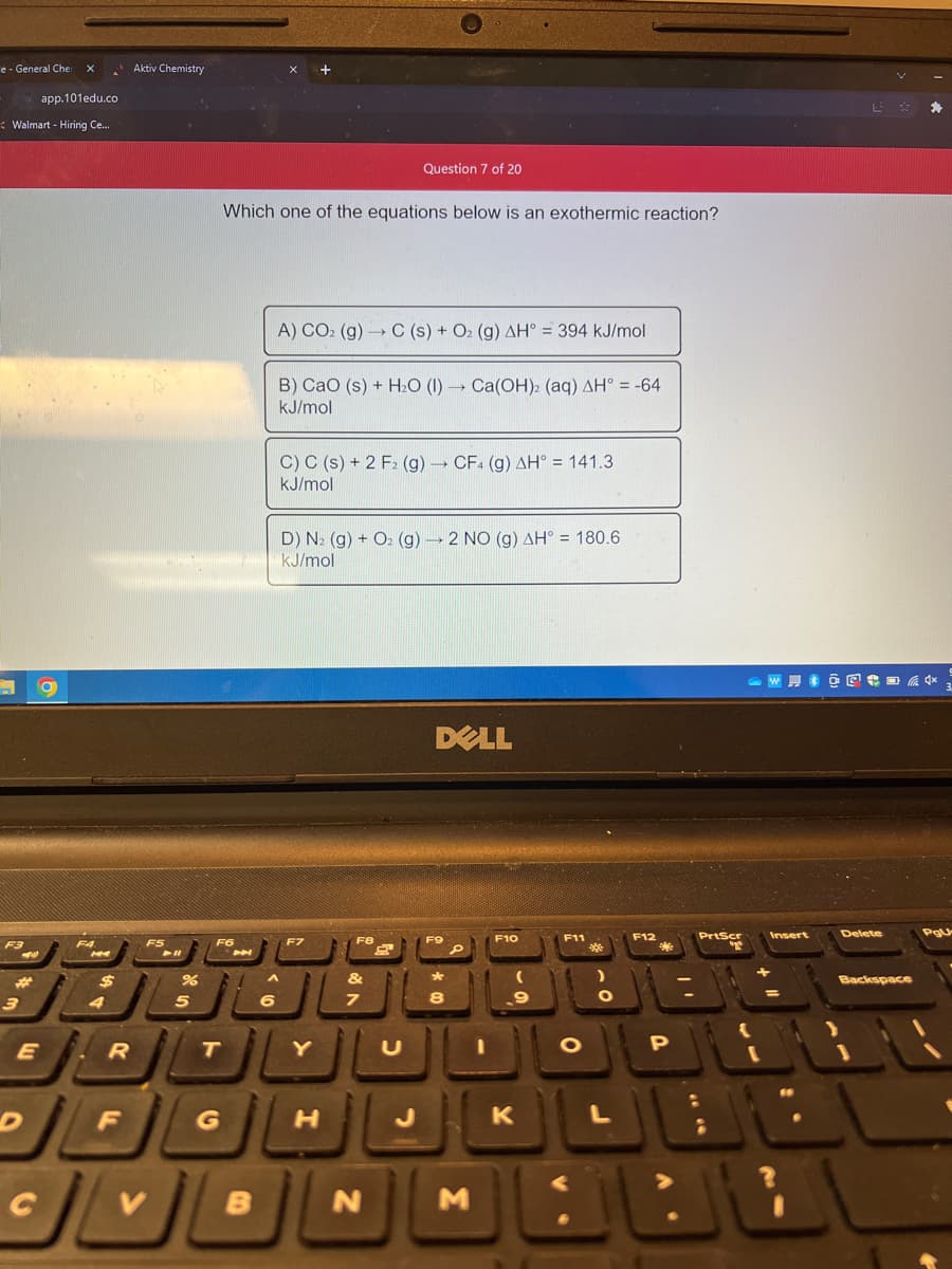 e - General Che
app.101edu.co
Walmart - Hiring Ce...
F3
#
3
a
E
A
$
4
R
F
Aktiv Chemistry
F5
%
5
Which one of the equations below is an exothermic reaction?
F6
T
اك
B
6
A) CO2 (g) → C (s) + O₂ (g) AH = 394 kJ/mol
B) CaO (s) + H₂O (1)→ Ca(OH)2 (aq) AH° = -64
kJ/mol
C) C (s) + 2 F2 (g) → CF4 (g) AH° = 141.3
kJ/mol
D) N2 (g) + O₂ (g) → 2 NO (g) AH° = 180.6
kJ/mol
F7
Question 7 of 20
Y
H
&
7
DELL
*
N M
F10
K
F11
O
L
F12
P
[
W @@+=+*
Insert
$
Delete
Backspace
PgU