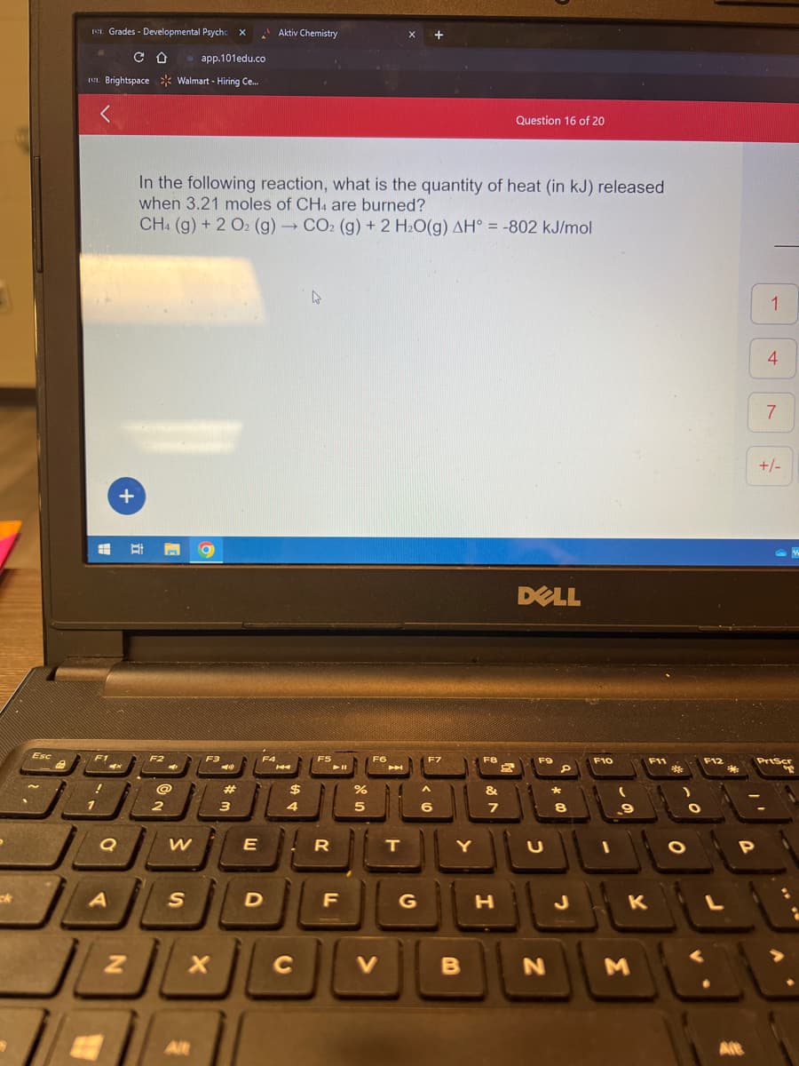 ck
Esc
11. Grades - Developmental Psycho
app.101edu.co
11. Brightspace Walmart - Hiring Ce...
F1
!
Q
A
CO
+
N
F2
In the following reaction, what is the quantity of heat (in kJ) released
when 3.21 moles of CH4 are burned?
CH4 (g) + 2 O2 (g) → CO2 (g) + 2 H₂O(g) AH = -802 kJ/mol
2
W
S
F3
Alt
➡1)
#
E
JL
JL
X
3
F4
Aktiv Chemistry
D
$
4
C
4
F5
R
F
%
5
F6
V
T
G
F7
^
6
Y
B
F8
&
7
Question 16 of 20
H
DELL
F9
U
D
N
*
8
F10
9
10
O
F11
K
M
*
0
F12
L
3
Alt
P
1
I
4
7
+/-
PrtScr