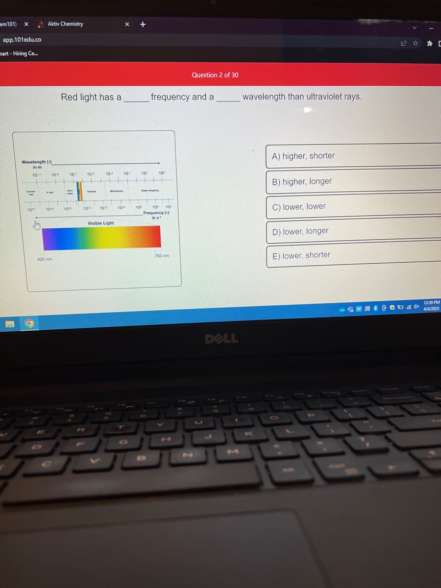 em101) x
app.101edu.co
mart-Hiring Ce...
Wavelength (3
in m
10
G
te
ww
10
Aktiv Chemistry
9
*
10
10
400 nm
Red light has a
107
UN
w
MTOM
10
10%
R
www
104
10°
Kapag
UN
Ma
JAK MOHAM
10
Visible Light
FOR
X +
101
OYUN
10%
T
10
101
Rad
frequency and a
10⁰
TIME UN
THE
10
10
Frequency (v)
in s
Question 2 of 30
750 nm
56
DELL
wavelength than ultraviolet rays.
A) higher, shorter
55
K
B) higher, longer
C) lower, lower
D) lower, longer
E) lower, shorter
C
12:39 PM
W @ 4/4/2023