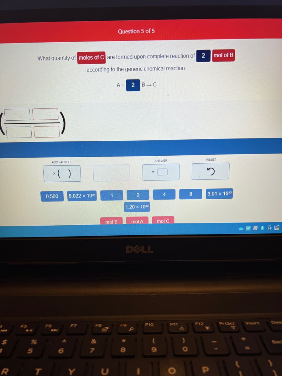 1
R
5
2
What quantity of moles of Care formed upon complete reaction of
according to the generic chemical reaction:
T
ADD FACTOR
x( )
0.500
F6
A
A
6
6.022 x 1023
F7
F8
&
7
1
Question 5 of 5
A + 2 B C
mol B
1.20 x 1023
F9
DELL
★
2
8
mol A
P
F10
ANSWER
mol C
(
9
F11
O
)
O
8
F12
mol of B
RESET
2
3.01 x 1023
O
PrtScr
"g
WOR
Insert
Dele
Back