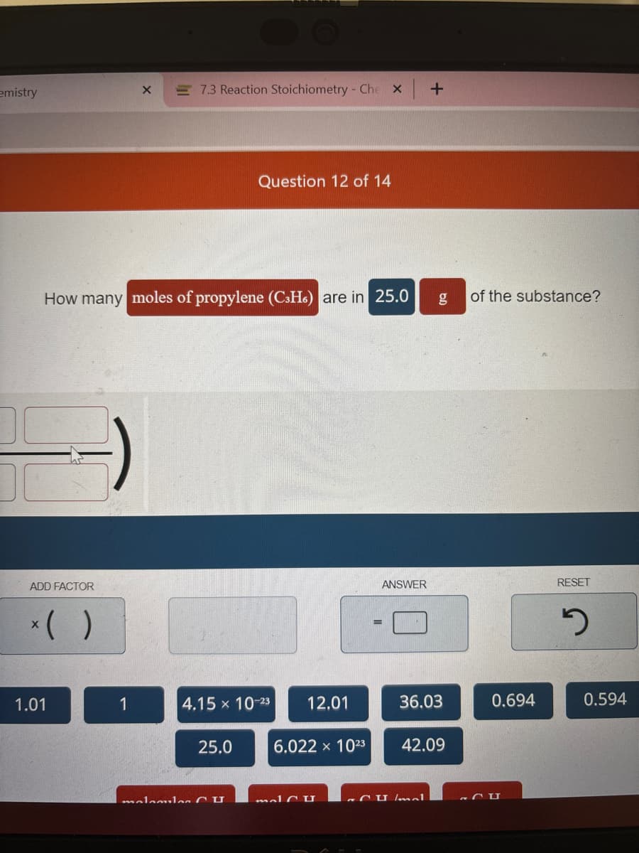 emistry
ADD FACTOR
How many moles of propylene (C3H) are in 25.0
x( )
1.01
X = 7.3 Reaction Stoichiometry - Che X
1
Question 12 of 14
4.15 x 10-23 12.01
25.0
malamil Cu
6.022 × 1023
malu
ANSWER
+
σa
36.03
CU Imal
42.09
of the substance?
0.694
CU
RESET
5
0.594