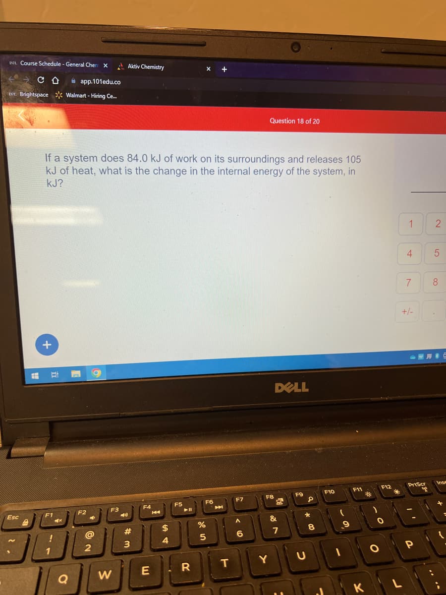 1921. Course Schedule - General Chem X
со
Esc
app.101edu.co
Brightspace Walmart - Hiring Ce...
+
EH Bi
If a system does 84.0 kJ of work on its surroundings and releases 105
kJ of heat, what is the change in the internal energy of the system, in
KJ?
F1
JU
1
!
4x
Q
F2
4
F3
Aktiv Chemistry
➡A
#
@
90
2
3
W
F4
E
14
$
4
F5
▶11
R
X +
%
F6
A
5
DU
T
F7
< 10
A
6
Question 18 of 20
F8
Y
DELL
&
7
F9
P
*
8
F10
(
9
F11
K
F12
O
O
**
L
10
4
7
+/-
PrtScr
T
-
P
2
5
8
...
Inse
{