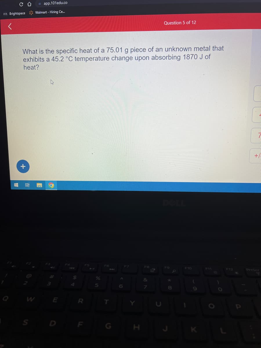 CD
app.101edu.co
I Brightspace Walmart - Hiring Ce....
#
What is the specific heat of a 75.01 g piece of an unknown metal that
exhibits a 45.2 °C temperature change upon absorbing 1870 J of
heat?
+
t
4
O
F3
3
E
.
F4
144
$
R
F5
5
F6
P
T
A
6
Y
F8
Question 5 of 12
&
7
F9
8
F10
1
(
K
F11
PO
O
)
F12
P
7
+/-