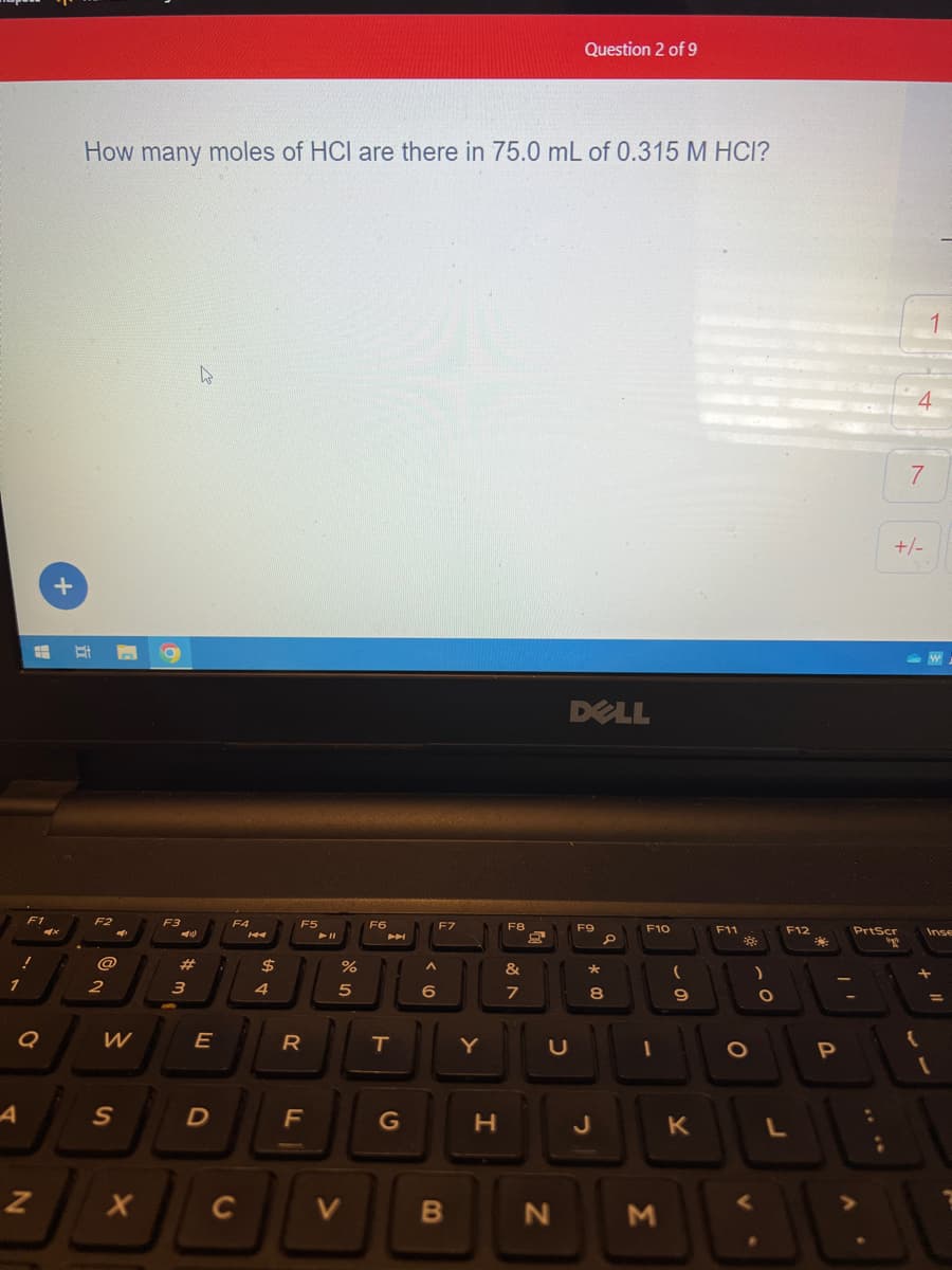 1
A
F1
!
#
N
+
How many moles of HCI are there in 75.0 mL of 0.315 M HCI?
F2
4
@
2
W
S
X
F3
3
11)
E
D
K
F4
14
C
$
LA T
4
JL
F5
R
F
All
%
R 50
V
F6
T
G
F7
^
6)(
6
Y
B
H
F8
&
7
C
Question 2 of 9
N
DELL
F9
*
O
8
J
F10
(
9
M
F11
J
O
K
)
O
F12
L
P
PrtScr
4
7
+/-
1
{
W
Inse
=
1
7