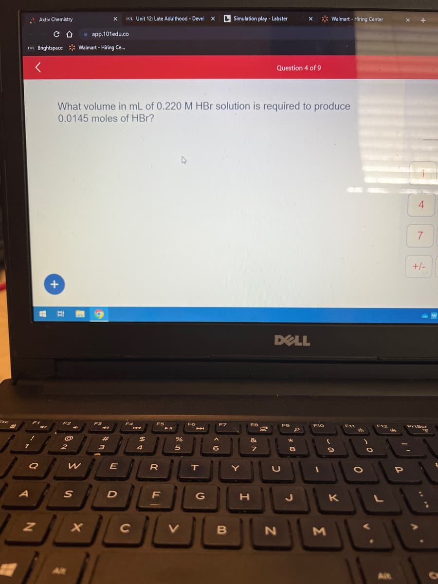 Esc
B
II. Brightspace
Aktiv Chemistry
C D
Q
A
Z
+
@
2
S
Alt
W
app.101edu.co
Walmart - Hiring Ce...
What volume in mL of 0.220 M HBr solution is required to produce
0.0145 moles of HBr?
X
O
F3
-
X
#
3
11. Unit 12: Late Adulthood - Devel X
E
D
F4
с
14
$
4
F5
刀
LL
F
%
5
V
F6
T
G
F7
A
6
Simulation play - Labster
B
Y
F8
&
7
H
Question 4 of 9
DELL
U
N
F9
X
D
*
8
2
F10
1
Walmart - Hiring Center
(
M
9
K
F11
ဆုံး
O
O
F12
L
Alt
P
X
+
4
7
+/-
PrtScr
W
G
