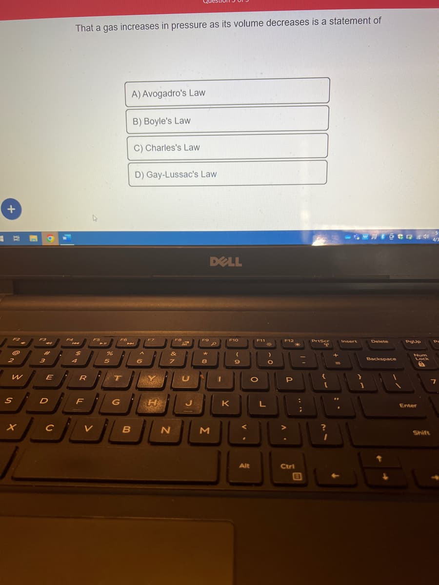 +
==
F2
@
2
W
S
X
F3
44
#
3
E
D
с
A
F4
That a gas increases in pressure as its volume decreases is a statement of
144
$
4
R
F
F5
V
► 11
%
5
F6
T
G
JL
A) Avogadro's Law
B
B) Boyle's Law
C) Charles's Law
D) Gay-Lussac's Law
A
6
F7
20
A
Y
POKLON
H
PER
FB
&
7
N
8
U
J
F9
*
8
N
DELL
D
M
F10
K
(
9
F11
Alt
O
:)
*
L
O
F12
P
....
:」
Ctri
E
PrtScr
"go
{
?
I
=
"
Insert
Delete
Backspace
PgUp
Num
Lock
G
Enter
Shift
4/3
Po
7