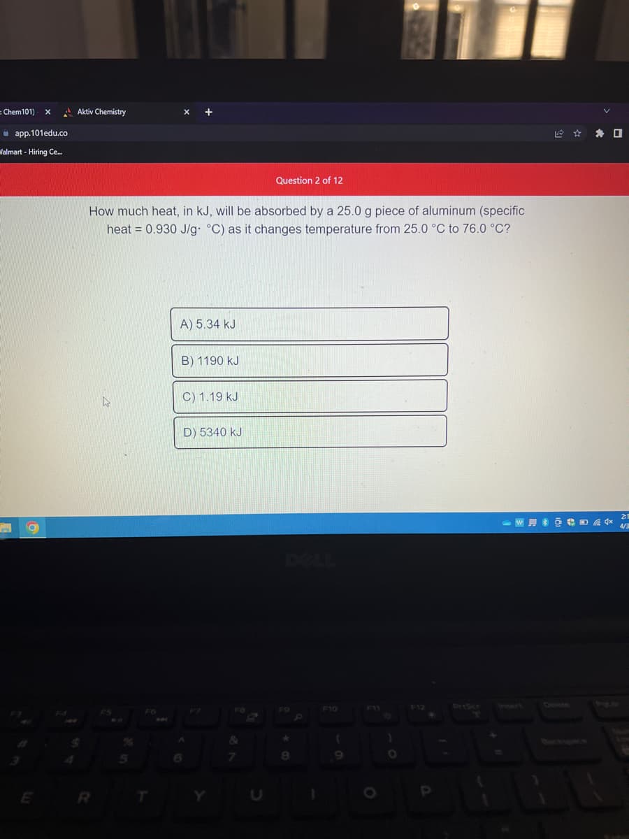 = Chem101) X
app.101edu.co
Valmart - Hiring Ce...
E
Aktiv Chemistry
How much heat, in kJ, will be absorbed by a 25.0 g piece of aluminum (specific
heat = 0.930 J/g °C) as it changes temperature from 25.0 °C to 76.0 °C?
R
4
5
FG
MA
A) 5.34 KJ
B) 1190 kJ
C) 1.19 kJ
D) 5340 kJ
A
6
F8
&
Question 2 of 12
7
*
8
F10
(
9
)
BL
O
P
+
☐
2:1
W6** 4/3