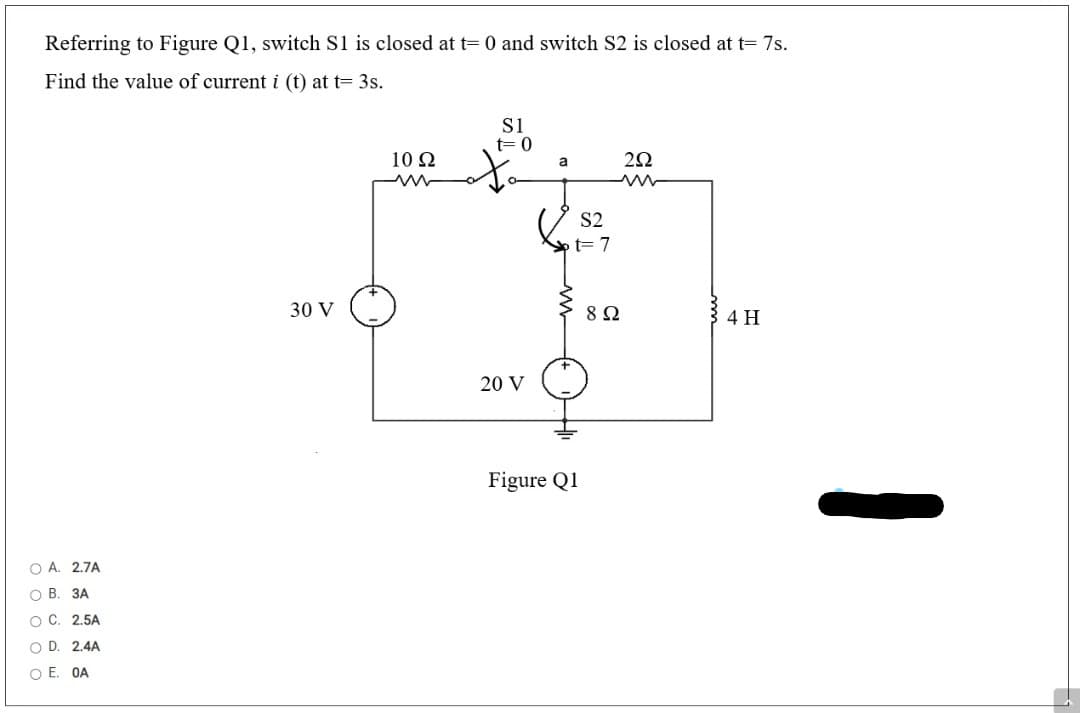 Referring to Figure Q1, switch S1 is closed at t= 0 and switch S2 is closed at t= 7s.
Find the value of current i (t) at t= 3s.
t= 0
10 Ω
a
S2
Spt= 7
30 V
8Ω
4 H
20 V
Figure Q1
O A. 2.7A
О В. ЗА
о с. 2.5A
O D. 2.4A
O E. OA
