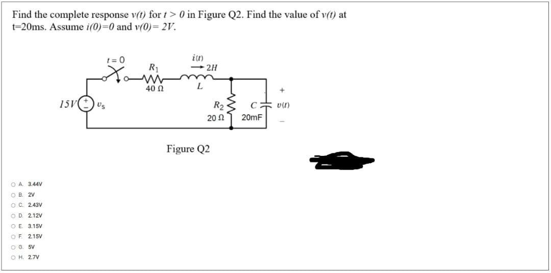 Find the complete response v(t) for t> 0 in Figure Q2. Find the value of v(t) at
t=20ms. Assume i(0)=0 and v(0)= 2V.
t = 0
i(t)
- 2H
R1
40 N
L
15V
Us
R2
v(t)
20 Ω
20mF
Figure Q2
O A. 3.44V
O B
2V
O C. 2.43V
O D. 2.12V
O E. 3.15V
O F
2.15V
O G. 5V
O H. 2.7V
